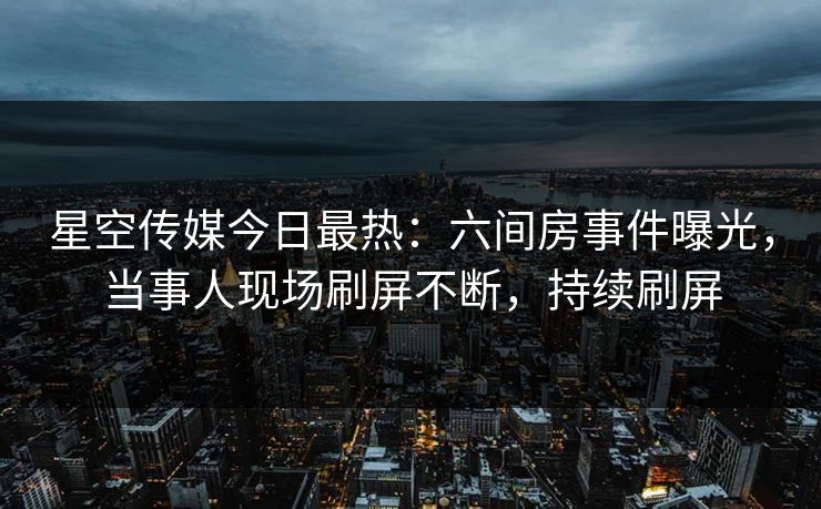 星空传媒今日最热：六间房事件曝光，当事人现场刷屏不断，持续刷屏