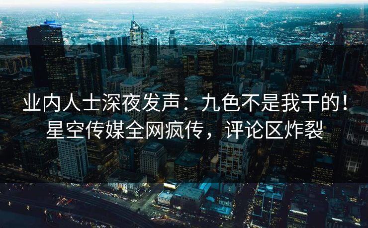 业内人士深夜发声：九色不是我干的！星空传媒全网疯传，评论区炸裂