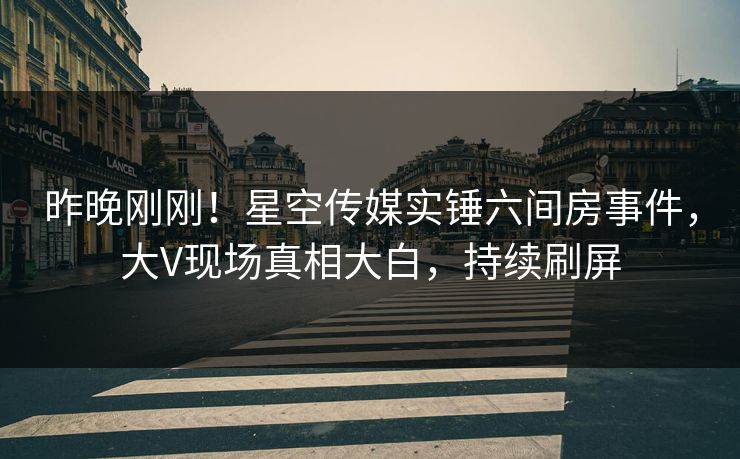昨晚刚刚！星空传媒实锤六间房事件，大V现场真相大白，持续刷屏