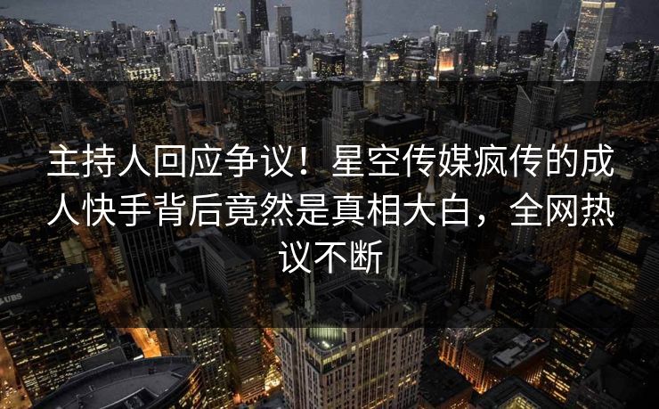 主持人回应争议！星空传媒疯传的成人快手背后竟然是真相大白，全网热议不断