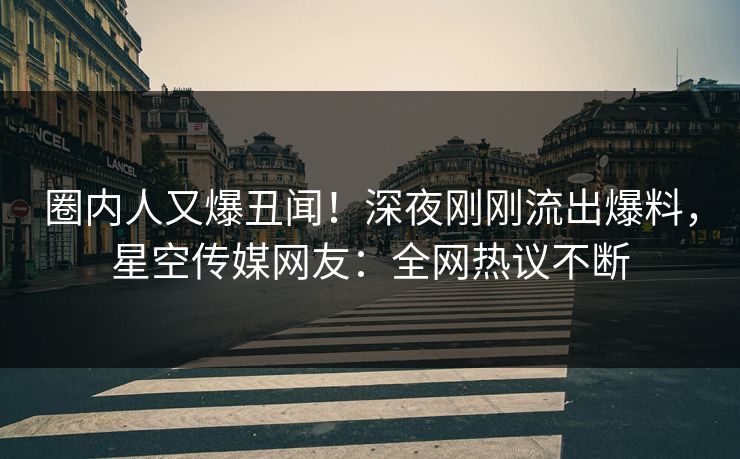 圈内人又爆丑闻！深夜刚刚流出爆料，星空传媒网友：全网热议不断