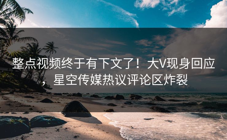 整点视频终于有下文了！大V现身回应，星空传媒热议评论区炸裂