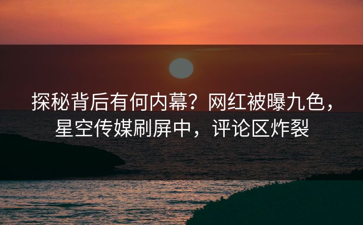 探秘背后有何内幕？网红被曝九色，星空传媒刷屏中，评论区炸裂