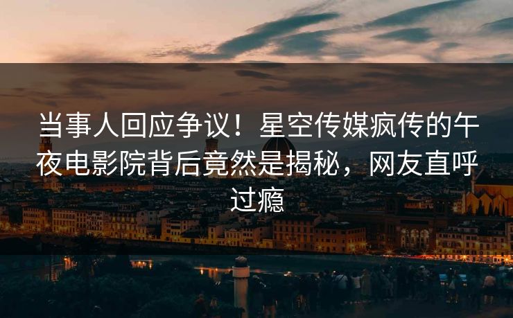 当事人回应争议！星空传媒疯传的午夜电影院背后竟然是揭秘，网友直呼过瘾