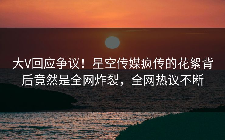大V回应争议！星空传媒疯传的花絮背后竟然是全网炸裂，全网热议不断
