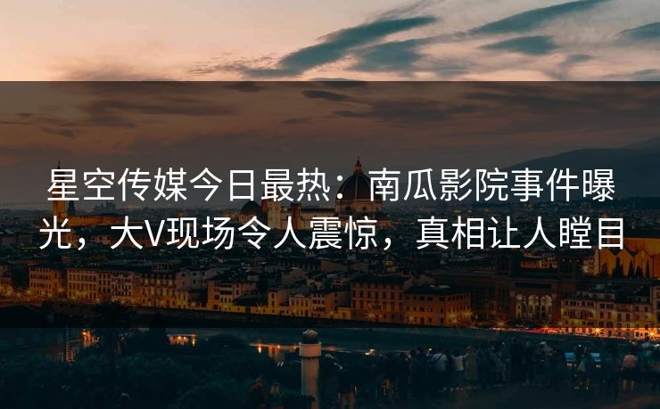 星空传媒今日最热：南瓜影院事件曝光，大V现场令人震惊，真相让人瞠目