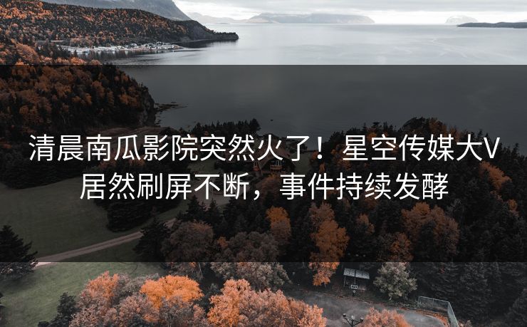 清晨南瓜影院突然火了！星空传媒大V居然刷屏不断，事件持续发酵