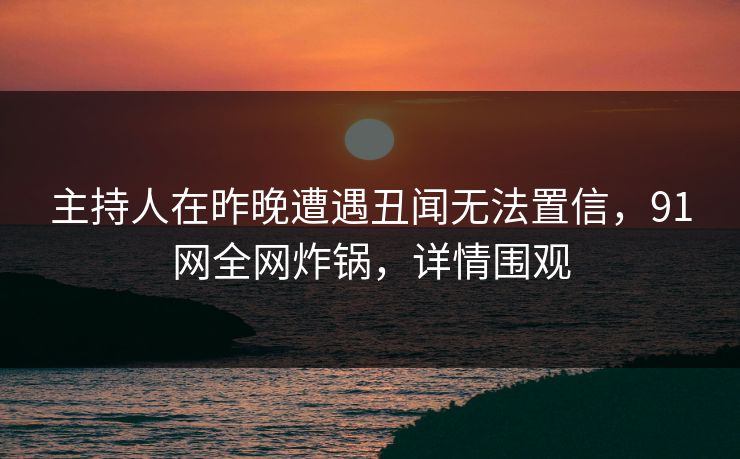 主持人在昨晚遭遇丑闻无法置信,91网全网炸锅,详情围观 主持人在昨晚遭遇丑闻无法置信,91网全网炸锅,详情围观