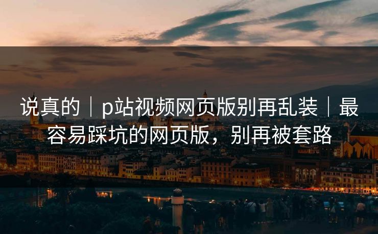 说真的｜p站视频网页版别再乱装｜最容易踩坑的网页版，别再被套路