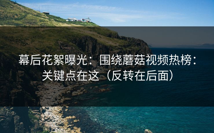 幕后花絮曝光：围绕蘑菇视频热榜：关键点在这（反转在后面）