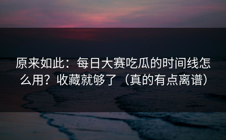 原来如此：每日大赛吃瓜的时间线怎么用？收藏就够了（真的有点离谱）