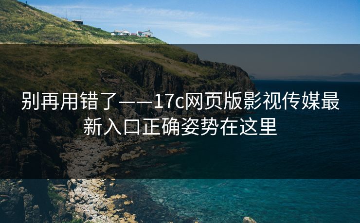别再用错了——17c网页版影视传媒最新入口正确姿势在这里