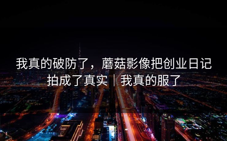 我真的破防了，蘑菇影像把创业日记拍成了真实｜我真的服了
