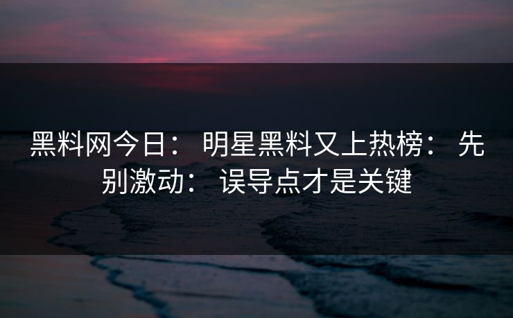 黑料网今日： 明星黑料又上热榜： 先别激动： 误导点才是关键