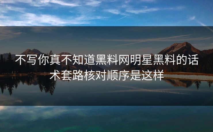 不写你真不知道黑料网明星黑料的话术套路核对顺序是这样