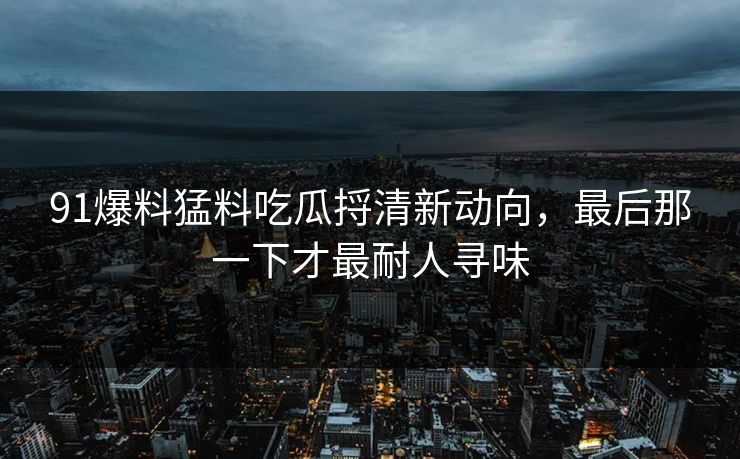 91爆料猛料吃瓜捋清新动向，最后那一下才最耐人寻味
