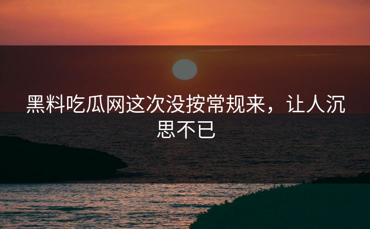 黑料吃瓜网这次没按常规来，让人沉思不已