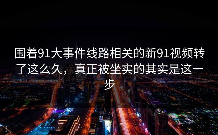 围着91大事件线路相关的新91视频转了这么久,真正被坐实的其实是这一步 围着91大事件线路相关的新91视频转了这么久,真正被坐实的其实是这一步