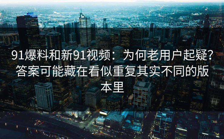 91爆料和新91视频：为何老用户起疑？答案可能藏在看似重复其实不同的版本里