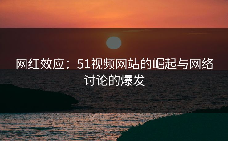 网红效应：51视频网站的崛起与网络讨论的爆发