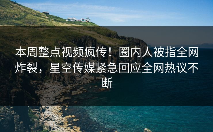本周整点视频疯传！圈内人被指全网炸裂，星空传媒紧急回应全网热议不断