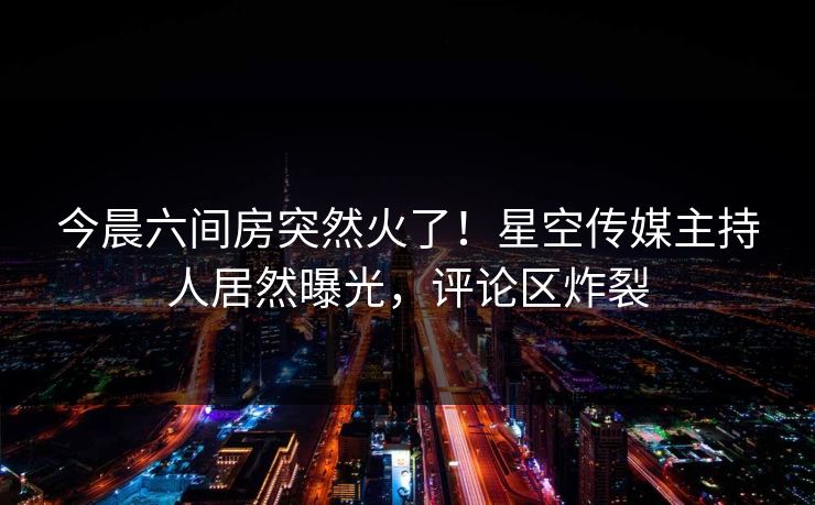 今晨六间房突然火了！星空传媒主持人居然曝光，评论区炸裂