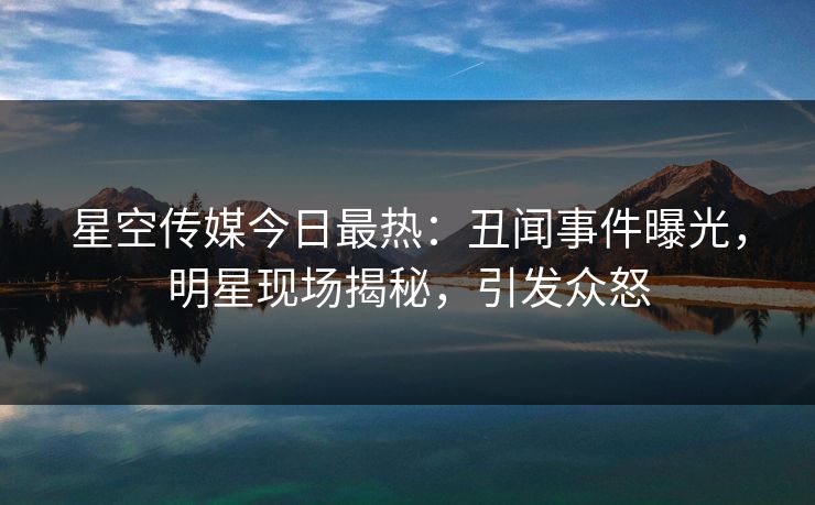 星空传媒今日最热：丑闻事件曝光，明星现场揭秘，引发众怒