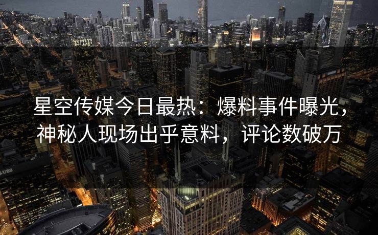 星空传媒今日最热：爆料事件曝光，神秘人现场出乎意料，评论数破万