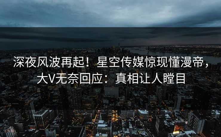 深夜风波再起！星空传媒惊现懂漫帝，大V无奈回应：真相让人瞠目