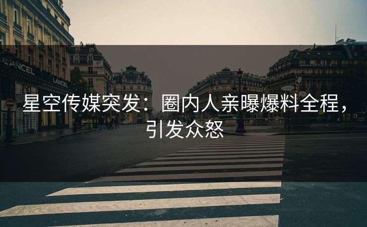 星空传媒突发：圈内人亲曝爆料全程，引发众怒