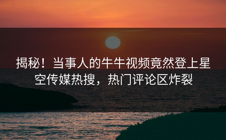 揭秘！当事人的牛牛视频竟然登上星空传媒热搜，热门评论区炸裂