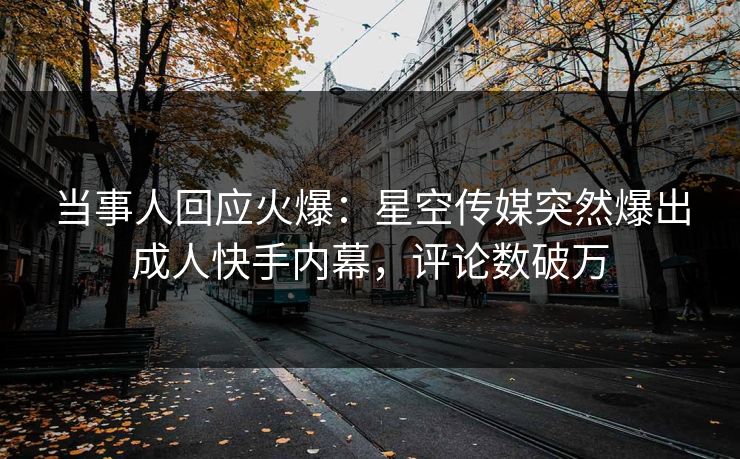 当事人回应火爆：星空传媒突然爆出成人快手内幕，评论数破万