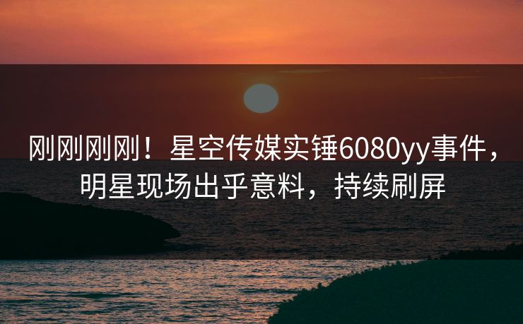 刚刚刚刚！星空传媒实锤6080yy事件，明星现场出乎意料，持续刷屏