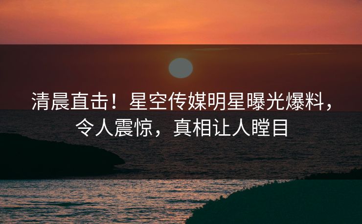 清晨直击！星空传媒明星曝光爆料，令人震惊，真相让人瞠目