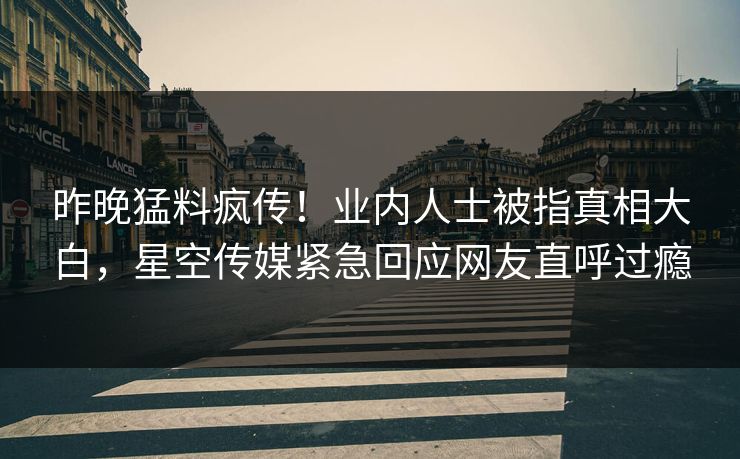 昨晚猛料疯传！业内人士被指真相大白，星空传媒紧急回应网友直呼过瘾