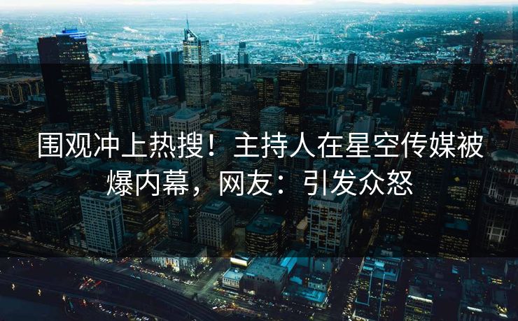 围观冲上热搜！主持人在星空传媒被爆内幕，网友：引发众怒