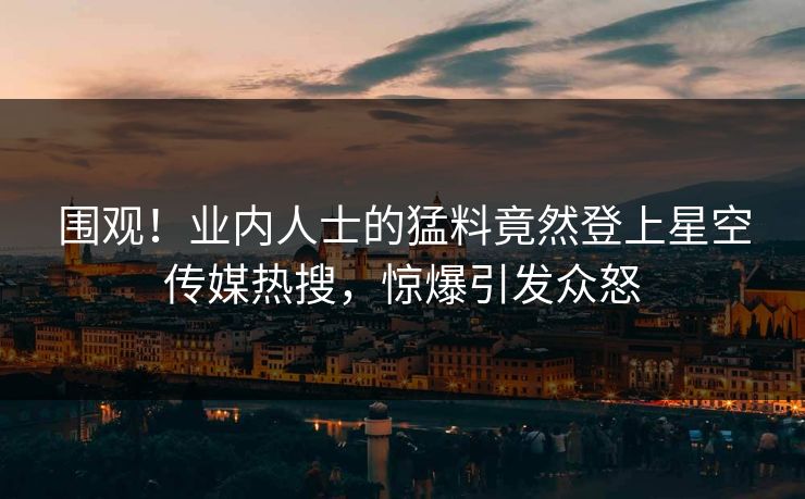 围观！业内人士的猛料竟然登上星空传媒热搜，惊爆引发众怒