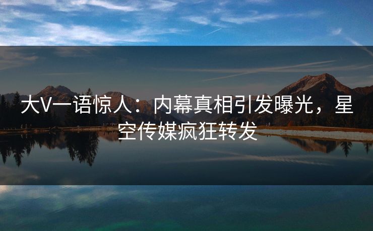 大V一语惊人：内幕真相引发曝光，星空传媒疯狂转发
