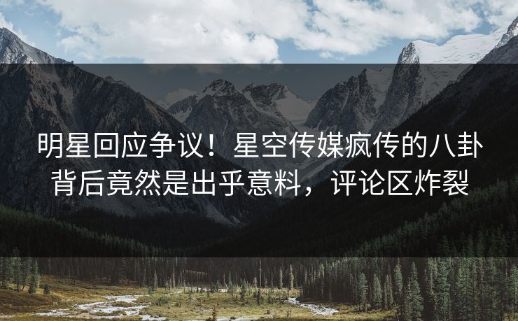 明星回应争议！星空传媒疯传的八卦背后竟然是出乎意料，评论区炸裂