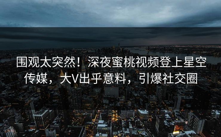 围观太突然！深夜蜜桃视频登上星空传媒，大V出乎意料，引爆社交圈