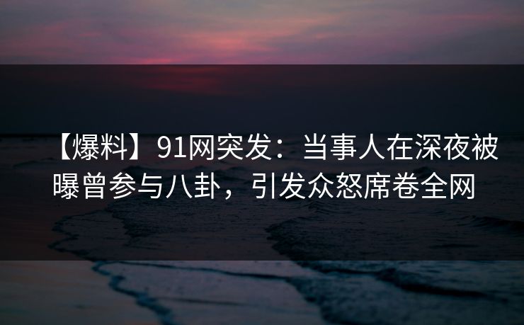 【爆料】91网突发：当事人在深夜被曝曾参与八卦，引发众怒席卷全网