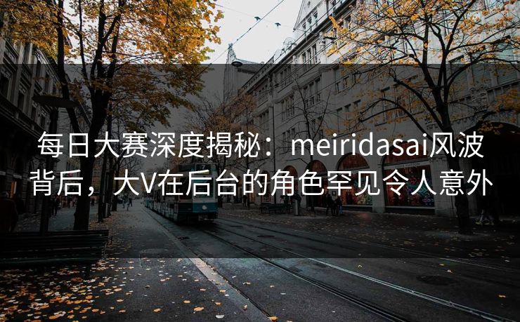 每日大赛深度揭秘：meiridasai风波背后，大V在后台的角色罕见令人意外