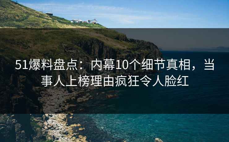 51爆料盘点：内幕10个细节真相，当事人上榜理由疯狂令人脸红