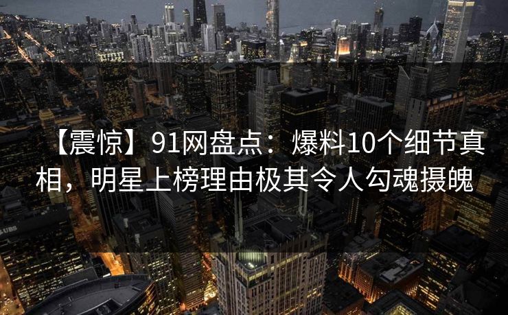 【震惊】91网盘点：爆料10个细节真相，明星上榜理由极其令人勾魂摄魄