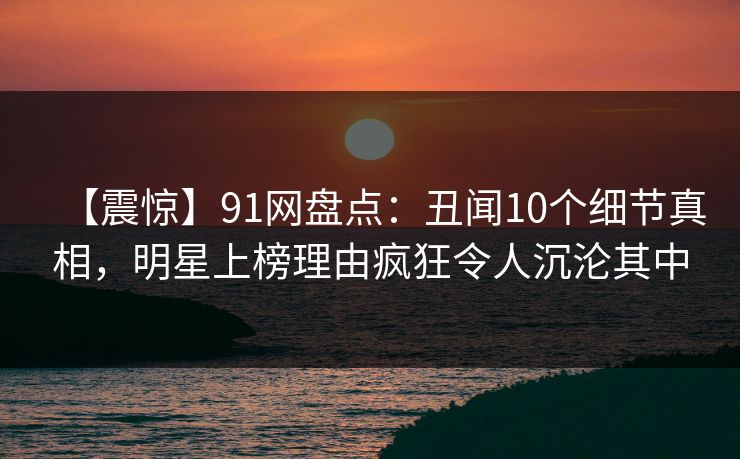 【震惊】91网盘点：丑闻10个细节真相，明星上榜理由疯狂令人沉沦其中