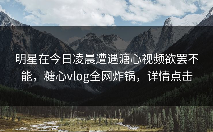 明星在今日凌晨遭遇溏心视频欲罢不能，糖心vlog全网炸锅，详情点击