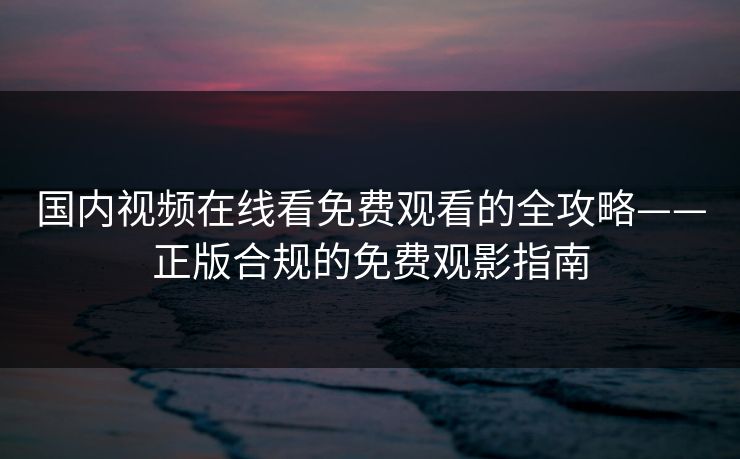国内视频在线看免费观看的全攻略——正版合规的免费观影指南