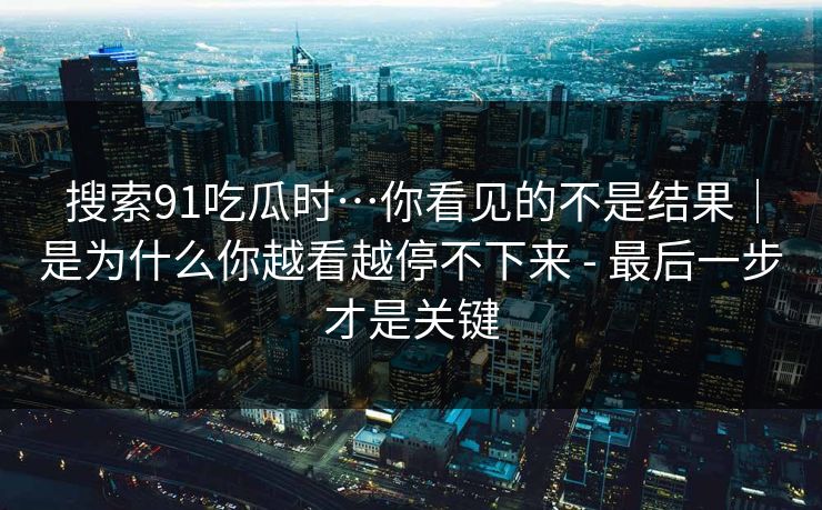 搜索91吃瓜时…你看见的不是结果｜是为什么你越看越停不下来 - 最后一步才是关键